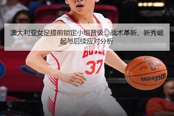 澳大利亚女足提前锁定小组晋级：战术革新、新秀崛起与后续应对分析
