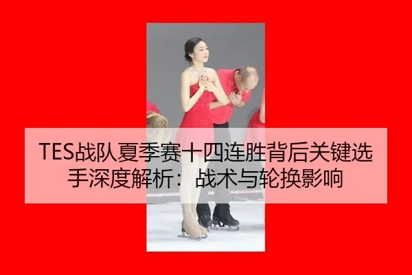 TES战队夏季赛十四连胜背后关键选手深度解析：战术与轮换影响